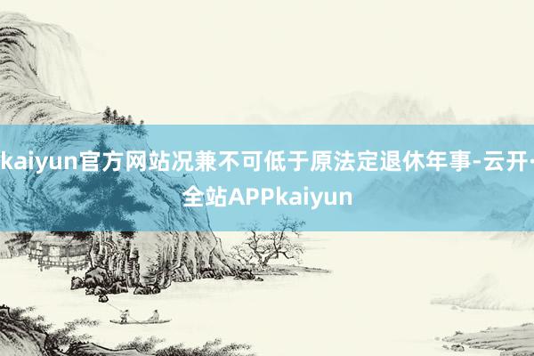 kaiyun官方网站况兼不可低于原法定退休年事-云开·全站APPkaiyun