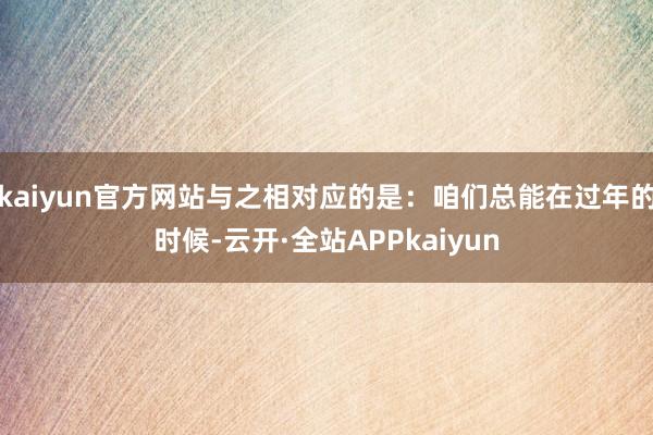 kaiyun官方网站与之相对应的是：咱们总能在过年的时候-云开·全站APPkaiyun