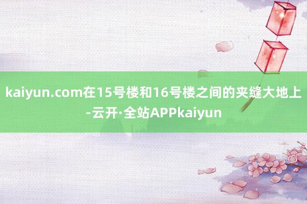 kaiyun.com在15号楼和16号楼之间的夹缝大地上-云开·全站APPkaiyun