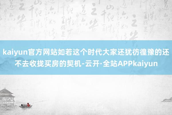 kaiyun官方网站如若这个时代大家还犹彷徨豫的还不去收拢买房的契机-云开·全站APPkaiyun