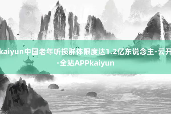 kaiyun中国老年听损群体限度达1.2亿东说念主-云开·全站APPkaiyun