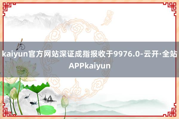 kaiyun官方网站深证成指报收于9976.0-云开·全站APPkaiyun