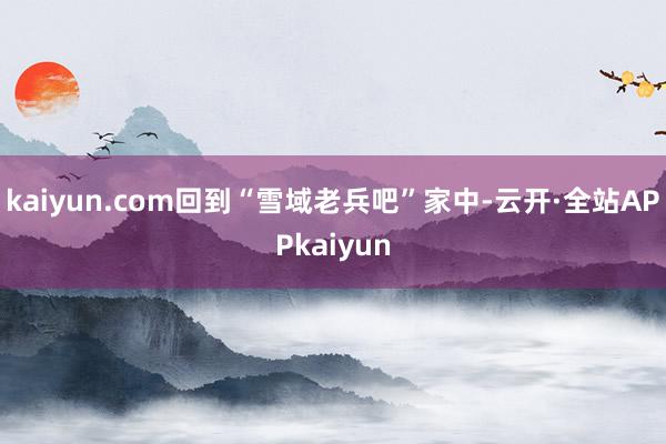 kaiyun.com回到“雪域老兵吧”家中-云开·全站APPkaiyun