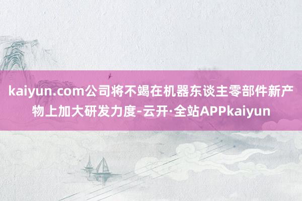 kaiyun.com公司将不竭在机器东谈主零部件新产物上加大研发力度-云开·全站APPkaiyun