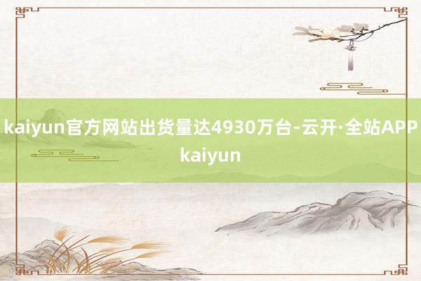 kaiyun官方网站出货量达4930万台-云开·全站APPkaiyun