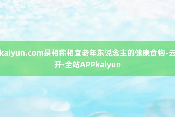 kaiyun.com是相称相宜老年东说念主的健康食物-云开·全站APPkaiyun