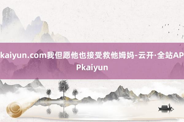 kaiyun.com我但愿他也接受救他姆妈-云开·全站APPkaiyun