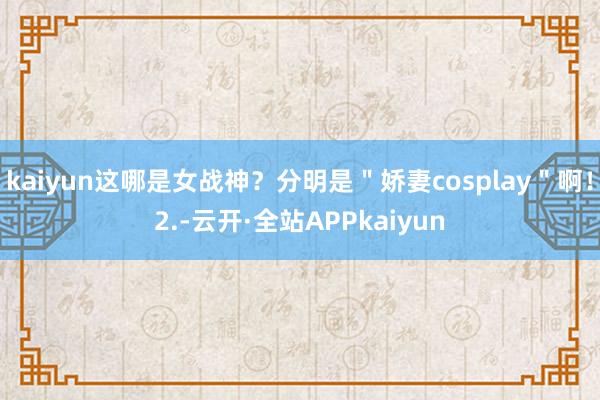 kaiyun这哪是女战神?分明是"娇妻cosplay"啊!2.-云开·全站APPkaiyun