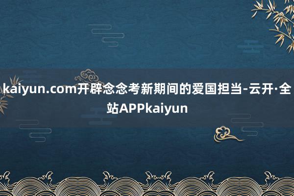 kaiyun.com开辟念念考新期间的爱国担当-云开·全站APPkaiyun