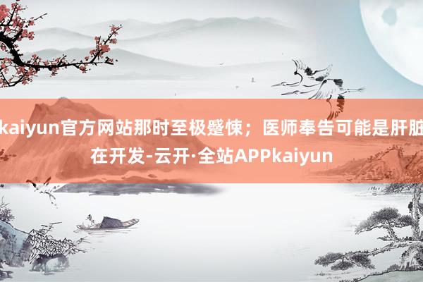 kaiyun官方网站那时至极蹙悚;医师奉告可能是肝脏在开发-云开·全站APPkaiyun