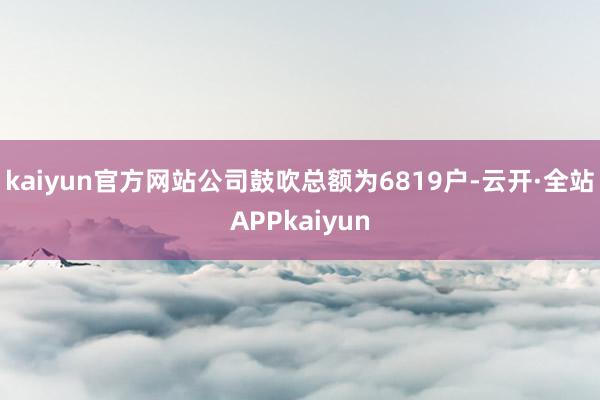 kaiyun官方网站公司鼓吹总额为6819户-云开·全站APPkaiyun