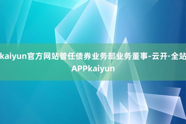 kaiyun官方网站曾任债券业务部业务董事-云开·全站APPkaiyun