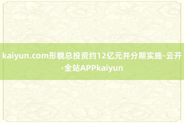kaiyun.com形貌总投资约12亿元并分期实施-云开·全站APPkaiyun