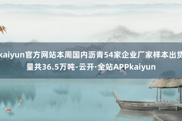 kaiyun官方网站本周国内沥青54家企业厂家样本出货量共36.5万吨-云开·全站APPkaiyun
