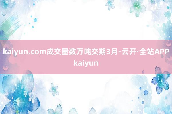 kaiyun.com成交量数万吨交期3月-云开·全站APPkaiyun