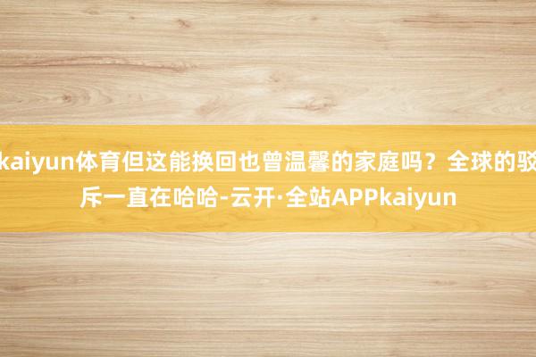 kaiyun体育但这能换回也曾温馨的家庭吗?全球的驳斥一直在哈哈-云开·全站APPkaiyun