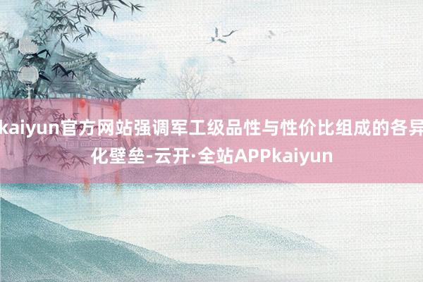 kaiyun官方网站强调军工级品性与性价比组成的各异化壁垒-云开·全站APPkaiyun