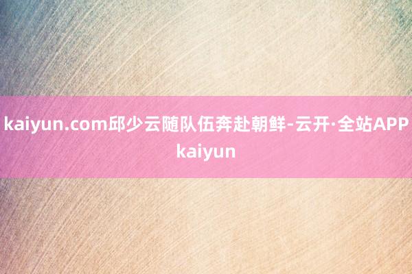 kaiyun.com邱少云随队伍奔赴朝鲜-云开·全站APPkaiyun