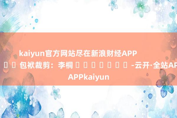 kaiyun官方网站尽在新浪财经APP 包袱裁剪:李桐 -云开·全站APPkaiyun