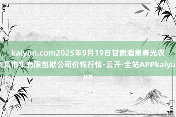 kaiyun.com2025年9月19日甘肃酒泉春光农家具市集有限包袱公司价钱行情-云开·全站APPkaiyun