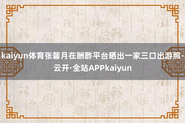 kaiyun体育张馨月在酬酢平台晒出一家三口出游照-云开·全站APPkaiyun